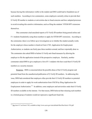 158
because having this information visible to the student and DSO could lead to fraudulent use of
such numbers. According to two commenters, some employers currently refuse to provide their
E-Verify ID number to students or universities due to fraud concerns and have adopted processes
to avoid revealing this sensitive information, such as filing the students’ STEM OPT extensions
themselves.
One commenter cited anecdotal reports of E-Verify ID numbers being posted online and
F-1 students fraudulently using those numbers to apply for STEM OPT extensions. According to
the commenter, there is no follow-up or investigation as to whether the student actually works
for the employer whose number is listed on Form I-765, Application for Employment
Authorization, so students can freely pass these numbers around, and have reportedly done so.
The commenter also asked DHS to bolster E-Verify anti-fraud measures by allowing the
employer to file the application instead of the prospective employee. Similarly, another
commenter asked DHS to give employers a list of F-1 students who have used their E-Verify ID
numbers as a security measure.
Response. DHS is concerned about the possible abuse of the E-Verify program and
potential fraud from the unauthorized publication of E-Verify ID numbers. In addressing this
issue, DHS had considered that employers often provide their E-Verify ID numbers to potential
employees in order to apply for work authorization from USCIS by filing Applications for
Employment Authorization.111
In addition, some employers and universities make their E-Verify
ID numbers available on the internet. For that reason, DHS believed that releasing such numbers
to a limited group of students would not represent a significant fraud risk.
111
See item #17 on Form I-765, available at http://www.uscis.gov/sites/default/files/files/form/i-765.pdf.
 