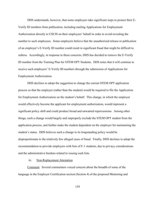 159
DHS understands, however, that some employers take significant steps to protect their E-
Verify ID numbers from publication, including mailing Applications for Employment
Authorization directly to USCIS on their employees’ behalf in order to avoid revealing the
number to such employees. Some employers believe that the unauthorized release or publication
of an employer’s E-Verify ID number could result in significant fraud that might be difficult to
redress. Accordingly, in response to these concerns, DHS has decided to remove the E-Verify
ID number from the Training Plan for STEM OPT Students. DHS notes that it will continue to
receive such employers’ E-Verify ID numbers through the submission of Applications for
Employment Authorization.
DHS declines to adopt the suggestion to change the current STEM OPT application
process so that the employer (rather than the student) would be required to file the Application
for Employment Authorization on the student’s behalf. This change, in which the employer
would effectively become the applicant for employment authorization, would represent a
significant policy shift and could produce broad and unwanted repercussions. Among other
things, such a change would largely and improperly exclude the STEM OPT student from the
application process, and further make the student dependent on the employer for maintaining the
student’s status. DHS believes such a change to its longstanding policy would be
disproportionate to the relatively few alleged cases of fraud. Finally, DHS declines to adopt the
recommendation to provide employers with lists of F-1 students, due to privacy considerations
and the administrative burdens related to issuing such lists.
iii. Non-Replacement Attestation
Comment. Several commenters voiced concern about the breadth of some of the
language in the Employer Certification section (Section 4) of the proposed Mentoring and
 