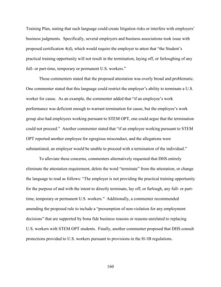 160
Training Plan, stating that such language could create litigation risks or interfere with employers’
business judgments. Specifically, several employers and business associations took issue with
proposed certification 4(d), which would require the employer to attest that “the Student’s
practical training opportunity will not result in the termination, laying off, or furloughing of any
full- or part-time, temporary or permanent U.S. workers.”
Those commenters stated that the proposed attestation was overly broad and problematic.
One commenter stated that this language could restrict the employer’s ability to terminate a U.S.
worker for cause. As an example, the commenter added that “if an employee’s work
performance was deficient enough to warrant termination for cause, but the employee’s work
group also had employees working pursuant to STEM OPT, one could argue that the termination
could not proceed.” Another commenter stated that “if an employee working pursuant to STEM
OPT reported another employee for egregious misconduct, and the allegations were
substantiated, an employer would be unable to proceed with a termination of the individual.”
To alleviate these concerns, commenters alternatively requested that DHS entirely
eliminate the attestation requirement, delete the word “terminate” from the attestation, or change
the language to read as follows: “The employer is not providing the practical training opportunity
for the purpose of and with the intent to directly terminate, lay off, or furlough, any full- or part-
time, temporary or permanent U.S. workers.” Additionally, a commenter recommended
amending the proposed rule to include a “presumption of non-violation for any employment
decisions” that are supported by bona fide business reasons or reasons unrelated to replacing
U.S. workers with STEM OPT students. Finally, another commenter proposed that DHS consult
protections provided to U.S. workers pursuant to provisions in the H-1B regulations.
 