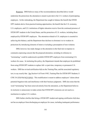 161
Response. DHS believes many of the recommendations described above would
undermine the protections the attestation is meant to provide to the U.S. workers of participating
employers. In this rulemaking, the Department has sought to balance the benefit that STEM
OPT students derive from practical training opportunities; the benefit that the U.S. economy,
U.S. employers, and U.S. institutions of higher education receive from the continued presence of
STEM OPT students in the United States; and the protection of U.S. workers, including those
employed by STEM OPT employers. The attestation related to U.S. employees is essential to
achieving this balance, and the Department thus declines to eliminate it or to weaken its
protections by introducing elements of intent or including a presumption of non-violation.
DHS, however, has made changes to the attestation in the final rule in response to
comments expressing concern that the proposed attestation, including its reference to
“terminating,” could be understood to prohibit STEM OPT employers from terminating U.S.
workers for cause. In instituting this policy, the Department intends that employers be prohibited
from using STEM OPT students to replace full- or part-time, temporary or permanent U.S.
workers. DHS has revised certification 4(d) on the Training Plan, and the associated regulatory
text, to say exactly that. See Section 4 of Form I-983, Training Plan for STEM OPT Students; 8
CFR 214.2(f)(10)(ii)(C)(10)(ii). This modification is meant to address employers’ claims about
potential litigation risks and interference with their business judgments. DHS also notes that the
word “terminating” has been removed entirely from the attestation, as the Department believes
its inclusion is unnecessary to make certain that STEM OPT extensions are not used as a
mechanism to replace U.S. workers.
DHS further clarifies that hiring a STEM OPT student and signing certification 4(d) does
not bar an employer from discharging an employee for cause, including inadequate performance
 