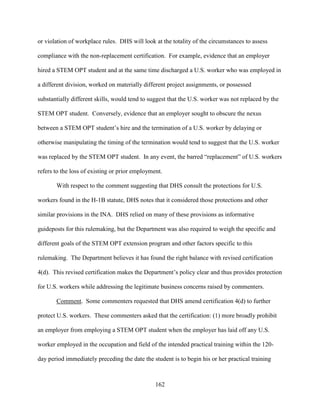 162
or violation of workplace rules. DHS will look at the totality of the circumstances to assess
compliance with the non-replacement certification. For example, evidence that an employer
hired a STEM OPT student and at the same time discharged a U.S. worker who was employed in
a different division, worked on materially different project assignments, or possessed
substantially different skills, would tend to suggest that the U.S. worker was not replaced by the
STEM OPT student. Conversely, evidence that an employer sought to obscure the nexus
between a STEM OPT student’s hire and the termination of a U.S. worker by delaying or
otherwise manipulating the timing of the termination would tend to suggest that the U.S. worker
was replaced by the STEM OPT student. In any event, the barred “replacement” of U.S. workers
refers to the loss of existing or prior employment.
With respect to the comment suggesting that DHS consult the protections for U.S.
workers found in the H-1B statute, DHS notes that it considered those protections and other
similar provisions in the INA. DHS relied on many of these provisions as informative
guideposts for this rulemaking, but the Department was also required to weigh the specific and
different goals of the STEM OPT extension program and other factors specific to this
rulemaking. The Department believes it has found the right balance with revised certification
4(d). This revised certification makes the Department’s policy clear and thus provides protection
for U.S. workers while addressing the legitimate business concerns raised by commenters.
Comment. Some commenters requested that DHS amend certification 4(d) to further
protect U.S. workers. These commenters asked that the certification: (1) more broadly prohibit
an employer from employing a STEM OPT student when the employer has laid off any U.S.
worker employed in the occupation and field of the intended practical training within the 120-
day period immediately preceding the date the student is to begin his or her practical training
 