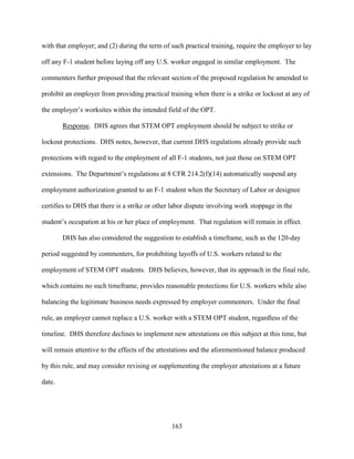 163
with that employer; and (2) during the term of such practical training, require the employer to lay
off any F-1 student before laying off any U.S. worker engaged in similar employment. The
commenters further proposed that the relevant section of the proposed regulation be amended to
prohibit an employer from providing practical training when there is a strike or lockout at any of
the employer’s worksites within the intended field of the OPT.
Response. DHS agrees that STEM OPT employment should be subject to strike or
lockout protections. DHS notes, however, that current DHS regulations already provide such
protections with regard to the employment of all F-1 students, not just those on STEM OPT
extensions. The Department’s regulations at 8 CFR 214.2(f)(14) automatically suspend any
employment authorization granted to an F-1 student when the Secretary of Labor or designee
certifies to DHS that there is a strike or other labor dispute involving work stoppage in the
student’s occupation at his or her place of employment. That regulation will remain in effect.
DHS has also considered the suggestion to establish a timeframe, such as the 120-day
period suggested by commenters, for prohibiting layoffs of U.S. workers related to the
employment of STEM OPT students. DHS believes, however, that its approach in the final rule,
which contains no such timeframe, provides reasonable protections for U.S. workers while also
balancing the legitimate business needs expressed by employer commenters. Under the final
rule, an employer cannot replace a U.S. worker with a STEM OPT student, regardless of the
timeline. DHS therefore declines to implement new attestations on this subject at this time, but
will remain attentive to the effects of the attestations and the aforementioned balance produced
by this rule, and may consider revising or supplementing the employer attestations at a future
date.
 