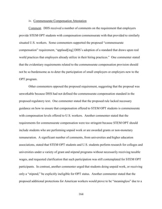 164
iv. Commensurate Compensation Attestation
Comment. DHS received a number of comments on the requirement that employers
provide STEM OPT students with compensation commensurate with that provided to similarly
situated U.S. workers. Some commenters supported the proposed “commensurate
compensation” requirement, “applaud[ing] DHS’s adoption of a standard that draws upon real
world practices that employers already utilize in their hiring practices.” One commenter stated
that the evidentiary requirements related to the commensurate compensation provision should
not be so burdensome as to deter the participation of small employers or employers new to the
OPT program.
Other commenters opposed the proposed requirement, suggesting that the proposal was
unworkable because DHS had not defined the commensurate compensation standard in the
proposed regulatory text. One commenter stated that the proposed rule lacked necessary
guidance on how to ensure that compensation offered to STEM OPT students is commensurate
with compensation levels offered to U.S. workers. Another commenter stated that the
requirements for commensurate compensation were too stringent because STEM OPT should
include students who are performing unpaid work or are awarded grants or non-monetary
remuneration. A significant number of comments, from universities and higher education
associations, stated that STEM OPT students and U.S. students perform research for colleges and
universities under a variety of grant and stipend programs without necessarily receiving taxable
wages, and requested clarification that such participation was still contemplated for STEM OPT
participants. In contrast, another commenter urged that students doing unpaid work, or receiving
only a “stipend,” be explicitly ineligible for OPT status. Another commenter stated that the
proposed additional protections for American workers would prove to be “meaningless” due to a
 