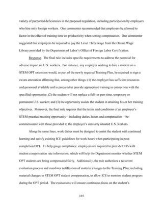 165
variety of purported deficiencies in the proposed regulation, including participation by employers
who hire only foreign workers. One commenter recommended that employers be allowed to
factor in the effect of training time on productivity when setting compensation. One commenter
suggested that employers be required to pay the Level Three wage from the Online Wage
Library provided by the Department of Labor’s Office of Foreign Labor Certification.
Response. The final rule includes specific requirements to address the potential for
adverse impact on U.S. workers. For instance, any employer wishing to hire a student on a
STEM OPT extension would, as part of the newly required Training Plan, be required to sign a
sworn attestation affirming that, among other things: (1) the employer has sufficient resources
and personnel available and is prepared to provide appropriate training in connection with the
specified opportunity; (2) the student will not replace a full- or part-time, temporary or
permanent U.S. worker; and (3) the opportunity assists the student in attaining his or her training
objectives. Moreover, the final rule requires that the terms and conditions of an employer’s
STEM practical training opportunity—including duties, hours and compensation—be
commensurate with those provided to the employer’s similarly situated U.S. workers.
Along the same lines, work duties must be designed to assist the student with continued
learning and satisfy existing ICE guidelines for work hours when participating in post-
completion OPT. To help gauge compliance, employers are required to provide DHS with
student compensation rate information, which will help the Department monitor whether STEM
OPT students are being compensated fairly. Additionally, the rule authorizes a recurrent
evaluation process and mandates notification of material changes to the Training Plan, including
material changes to STEM OPT student compensation, to allow ICE to monitor student progress
during the OPT period. The evaluations will ensure continuous focus on the student’s
 