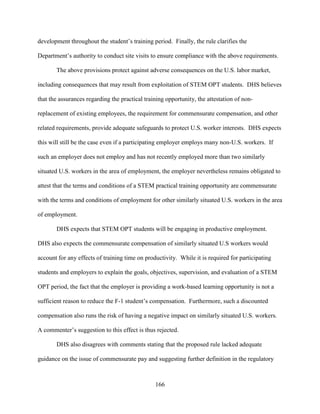 166
development throughout the student’s training period. Finally, the rule clarifies the
Department’s authority to conduct site visits to ensure compliance with the above requirements.
The above provisions protect against adverse consequences on the U.S. labor market,
including consequences that may result from exploitation of STEM OPT students. DHS believes
that the assurances regarding the practical training opportunity, the attestation of non-
replacement of existing employees, the requirement for commensurate compensation, and other
related requirements, provide adequate safeguards to protect U.S. worker interests. DHS expects
this will still be the case even if a participating employer employs many non-U.S. workers. If
such an employer does not employ and has not recently employed more than two similarly
situated U.S. workers in the area of employment, the employer nevertheless remains obligated to
attest that the terms and conditions of a STEM practical training opportunity are commensurate
with the terms and conditions of employment for other similarly situated U.S. workers in the area
of employment.
DHS expects that STEM OPT students will be engaging in productive employment.
DHS also expects the commensurate compensation of similarly situated U.S workers would
account for any effects of training time on productivity. While it is required for participating
students and employers to explain the goals, objectives, supervision, and evaluation of a STEM
OPT period, the fact that the employer is providing a work-based learning opportunity is not a
sufficient reason to reduce the F-1 student’s compensation. Furthermore, such a discounted
compensation also runs the risk of having a negative impact on similarly situated U.S. workers.
A commenter’s suggestion to this effect is thus rejected.
DHS also disagrees with comments stating that the proposed rule lacked adequate
guidance on the issue of commensurate pay and suggesting further definition in the regulatory
 