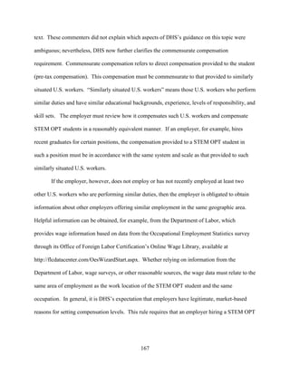 167
text. These commenters did not explain which aspects of DHS’s guidance on this topic were
ambiguous; nevertheless, DHS now further clarifies the commensurate compensation
requirement. Commensurate compensation refers to direct compensation provided to the student
(pre-tax compensation). This compensation must be commensurate to that provided to similarly
situated U.S. workers. “Similarly situated U.S. workers” means those U.S. workers who perform
similar duties and have similar educational backgrounds, experience, levels of responsibility, and
skill sets. The employer must review how it compensates such U.S. workers and compensate
STEM OPT students in a reasonably equivalent manner. If an employer, for example, hires
recent graduates for certain positions, the compensation provided to a STEM OPT student in
such a position must be in accordance with the same system and scale as that provided to such
similarly situated U.S. workers.
If the employer, however, does not employ or has not recently employed at least two
other U.S. workers who are performing similar duties, then the employer is obligated to obtain
information about other employers offering similar employment in the same geographic area.
Helpful information can be obtained, for example, from the Department of Labor, which
provides wage information based on data from the Occupational Employment Statistics survey
through its Office of Foreign Labor Certification’s Online Wage Library, available at
http://flcdatacenter.com/OesWizardStart.aspx. Whether relying on information from the
Department of Labor, wage surveys, or other reasonable sources, the wage data must relate to the
same area of employment as the work location of the STEM OPT student and the same
occupation. In general, it is DHS’s expectation that employers have legitimate, market-based
reasons for setting compensation levels. This rule requires that an employer hiring a STEM OPT
 