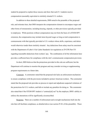 168
student be prepared to explain those reasons and show that such F-1 students receive
compensation reasonably equivalent to similarly situated U.S. workers.
In addition to these detailed requirements, DHS noted in the preamble of the proposed
rule, and reiterates here, that DHS interprets the compensation element to encompass wages and
other forms of remuneration, including housing, stipends, or other provisions typically provided
to employees. While positions without compensation may not form the basis of a STEM OPT
extension, the compensation may include items beyond wages so long as total compensation is
commensurate with that typically provided to U.S. workers whose skills, experience, and duties
would otherwise render them similarly situated. Any deductions from salary must be consistent
with the Department of Labor’s Fair Labor Standards Act regulations at 29 CFR Part 531
regarding reasonable deductions from workers’ pay. The combination of all the information here
provides a sufficient basis for compliance with the rule’s commensurate compensation provision.
In short, DHS believes that the protections provided in this rule are sufficient, but the
Department will continue to monitor the program and may consider revising or supplementing
program requirements at a future date.
Comment. A commenter stated that the proposed rule lacks an enforcement mechanism
to ensure compliance with the provisions included to protect American workers. The commenter
stated that the proposed rule provides no process to report and adjudicate suspected violations of
the protections for U.S. workers, and fails to include any penalties for doing so. The commenter
also stated that if the STEM OPT student is “contract[ed] out” by the employer, DHS’s ability to
enforce the attestations will be significantly circumscribed.
Response. There are a number of enforcement and oversight mechanisms built into the
rule that will facilitate compliance, as detailed above (see section IV.B. of this preamble). These
 