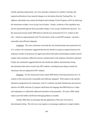 169
include reporting requirements, site visits, periodic evaluation of a student’s training, and
required notification of any material changes to or deviations from the Training Plan. In
addition, individuals may contact the Student and Exchange Visitor Program at ICE by following
the instructions at https://www.ice.gov/sevis/contact. Finally, violations of the regulation may
also be reported through the form accessible at https://www.ice.gov/webform/hsi-tip-form. For
the reasons previously stated, DHS believes that the new protections for U.S. workers in this
rule—which are unprecedented in the 70-year history of the overall OPT program—provide a
reasonable and sufficient safeguard.
Comment. The same commenter wrote that the rule should include more protections for
U.S. workers; the commenter suggested that the rule should (1) require an approval process for
employers similar to the process for approving schools that admit nonimmigrant students and (2)
explain what constitutes sufficient resources and personnel in the employer attestation statement.
Finally, the commenter suggested that the rule should also address discriminatory hiring
advertisements that seek to recruit only OPT students, including by providing a remedy for
Americans who are replaced by OPT students.
Response. For the reasons previously stated, DHS believes that the protections for U.S.
workers in this rule provide a reasonable and sufficient safeguard. With respect to the specific
alternatives proposed by the commenter: item (1) would be extremely burdensome and resource
intensive for DHS, and item (2) requests clarification for language that DHS believes is either
self-explanatory or sufficiently addressed elsewhere in this preamble. Of course, DHS stands
ready to provide further clarification through guidance as needed.
Finally, DHS does not anticipate that the application of this rule will result in
discriminatory hiring. The rule in no way requires or encourages employers to target students
 