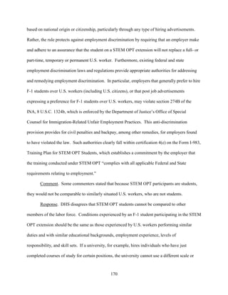 170
based on national origin or citizenship, particularly through any type of hiring advertisements.
Rather, the rule protects against employment discrimination by requiring that an employer make
and adhere to an assurance that the student on a STEM OPT extension will not replace a full- or
part-time, temporary or permanent U.S. worker. Furthermore, existing federal and state
employment discrimination laws and regulations provide appropriate authorities for addressing
and remedying employment discrimination. In particular, employers that generally prefer to hire
F-1 students over U.S. workers (including U.S. citizens), or that post job advertisements
expressing a preference for F-1 students over U.S. workers, may violate section 274B of the
INA, 8 U.S.C. 1324b, which is enforced by the Department of Justice’s Office of Special
Counsel for Immigration-Related Unfair Employment Practices. This anti-discrimination
provision provides for civil penalties and backpay, among other remedies, for employers found
to have violated the law. Such authorities clearly fall within certification 4(e) on the Form I-983,
Training Plan for STEM OPT Students, which establishes a commitment by the employer that
the training conducted under STEM OPT “complies with all applicable Federal and State
requirements relating to employment.”
Comment. Some commenters stated that because STEM OPT participants are students,
they would not be comparable to similarly situated U.S. workers, who are not students.
Response. DHS disagrees that STEM OPT students cannot be compared to other
members of the labor force. Conditions experienced by an F-1 student participating in the STEM
OPT extension should be the same as those experienced by U.S. workers performing similar
duties and with similar educational backgrounds, employment experience, levels of
responsibility, and skill sets. If a university, for example, hires individuals who have just
completed courses of study for certain positions, the university cannot use a different scale or
 