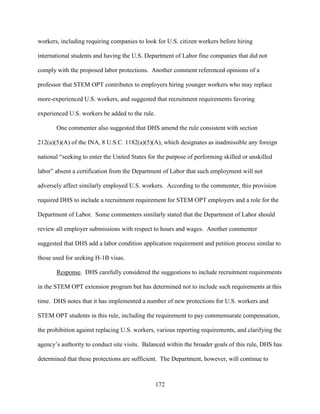 172
workers, including requiring companies to look for U.S. citizen workers before hiring
international students and having the U.S. Department of Labor fine companies that did not
comply with the proposed labor protections. Another comment referenced opinions of a
professor that STEM OPT contributes to employers hiring younger workers who may replace
more-experienced U.S. workers, and suggested that recruitment requirements favoring
experienced U.S. workers be added to the rule.
One commenter also suggested that DHS amend the rule consistent with section
212(a)(5)(A) of the INA, 8 U.S.C. 1182(a)(5)(A), which designates as inadmissible any foreign
national “seeking to enter the United States for the purpose of performing skilled or unskilled
labor” absent a certification from the Department of Labor that such employment will not
adversely affect similarly employed U.S. workers. According to the commenter, this provision
required DHS to include a recruitment requirement for STEM OPT employers and a role for the
Department of Labor. Some commenters similarly stated that the Department of Labor should
review all employer submissions with respect to hours and wages. Another commenter
suggested that DHS add a labor condition application requirement and petition process similar to
those used for seeking H-1B visas.
Response. DHS carefully considered the suggestions to include recruitment requirements
in the STEM OPT extension program but has determined not to include such requirements at this
time. DHS notes that it has implemented a number of new protections for U.S. workers and
STEM OPT students in this rule, including the requirement to pay commensurate compensation,
the prohibition against replacing U.S. workers, various reporting requirements, and clarifying the
agency’s authority to conduct site visits. Balanced within the broader goals of this rule, DHS has
determined that these protections are sufficient. The Department, however, will continue to
 