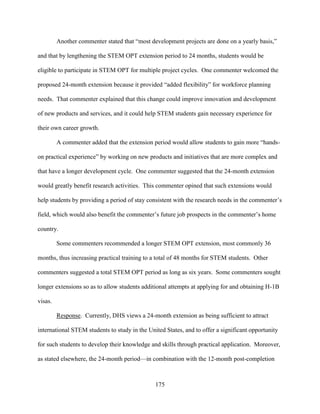 175
Another commenter stated that “most development projects are done on a yearly basis,”
and that by lengthening the STEM OPT extension period to 24 months, students would be
eligible to participate in STEM OPT for multiple project cycles. One commenter welcomed the
proposed 24-month extension because it provided “added flexibility” for workforce planning
needs. That commenter explained that this change could improve innovation and development
of new products and services, and it could help STEM students gain necessary experience for
their own career growth.
A commenter added that the extension period would allow students to gain more “hands-
on practical experience” by working on new products and initiatives that are more complex and
that have a longer development cycle. One commenter suggested that the 24-month extension
would greatly benefit research activities. This commenter opined that such extensions would
help students by providing a period of stay consistent with the research needs in the commenter’s
field, which would also benefit the commenter’s future job prospects in the commenter’s home
country.
Some commenters recommended a longer STEM OPT extension, most commonly 36
months, thus increasing practical training to a total of 48 months for STEM students. Other
commenters suggested a total STEM OPT period as long as six years. Some commenters sought
longer extensions so as to allow students additional attempts at applying for and obtaining H-1B
visas.
Response. Currently, DHS views a 24-month extension as being sufficient to attract
international STEM students to study in the United States, and to offer a significant opportunity
for such students to develop their knowledge and skills through practical application. Moreover,
as stated elsewhere, the 24-month period—in combination with the 12-month post-completion
 