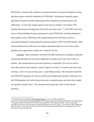 176
OPT period—is based on the complexity and typical duration of research, development, testing,
and other projects commonly undertaken in STEM fields. Such projects frequently require
applications for grants and fellowships, grant money management, focused research, and
publications. As such, they usually require several years to complete. For instance, NSF
typically funds projects through grants that last for up to three years.112
As the NSF is the major
source of federal funding for grants and projects in many STEM fields, including mathematics
and computer science, DHS believes the standard duration of an NSF grant served as a
reasonable benchmark for determining the maximum duration of OPT for STEM students. DHS
reiterates that the focus of this rule is to enhance educational objectives, not to allow certain
graduates more opportunities to apply for or obtain H-1B visas.
Comment. Some commenters viewed the 24-month extension as too lengthy, stating that
a promising individual does not need an additional 24 months to prove his or her worth in a
position. One comment quoted a university professor as stating that “[i]t’s an over-reach to
claim that someone who completes a master’s degree in as little as 12 months needs three years
interning—at low or no pay in many cases—to get further training.” The commenter stated that
few STEM OPT graduates will work on an NSF grant-funded project and that “[v]irtually all of
the STEM graduates will work in the private sector on applied projects and tasks where lengths
are typically 6 months or less.” The commenter did not provide a basis for these factual
assertions.
112
National Science Foundation, Grant Proposal Guide. sec. II.c.2.a.(4)(b), available at
http://www.nsf.gov/pubs/policydocs/pappguide/nsf15001/gpg_index.jsp (“The proposed duration for which support
is requested must be consistent with the nature and complexity of the proposed activity. Grants are normally
awarded for up to three years but may be awarded for periods of up to five years.”). For instance, NSF funding rate
data show that in fiscal years 2012-2014, grant awards for biology were provided for an average duration of 2.87,
2.88, and 2.81 years, respectively.
 