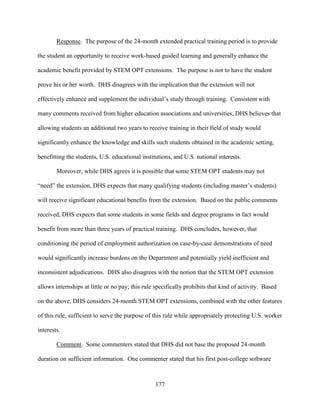177
Response. The purpose of the 24-month extended practical training period is to provide
the student an opportunity to receive work-based guided learning and generally enhance the
academic benefit provided by STEM OPT extensions. The purpose is not to have the student
prove his or her worth. DHS disagrees with the implication that the extension will not
effectively enhance and supplement the individual’s study through training. Consistent with
many comments received from higher education associations and universities, DHS believes that
allowing students an additional two years to receive training in their field of study would
significantly enhance the knowledge and skills such students obtained in the academic setting,
benefitting the students, U.S. educational institutions, and U.S. national interests.
Moreover, while DHS agrees it is possible that some STEM OPT students may not
“need” the extension, DHS expects that many qualifying students (including master’s students)
will receive significant educational benefits from the extension. Based on the public comments
received, DHS expects that some students in some fields and degree programs in fact would
benefit from more than three years of practical training. DHS concludes, however, that
conditioning the period of employment authorization on case-by-case demonstrations of need
would significantly increase burdens on the Department and potentially yield inefficient and
inconsistent adjudications. DHS also disagrees with the notion that the STEM OPT extension
allows internships at little or no pay; this rule specifically prohibits that kind of activity. Based
on the above, DHS considers 24-month STEM OPT extensions, combined with the other features
of this rule, sufficient to serve the purpose of this rule while appropriately protecting U.S. worker
interests.
Comment. Some commenters stated that DHS did not base the proposed 24-month
duration on sufficient information. One commenter stated that his first post-college software
 