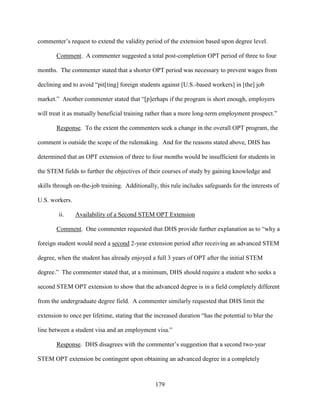179
commenter’s request to extend the validity period of the extension based upon degree level.
Comment. A commenter suggested a total post-completion OPT period of three to four
months. The commenter stated that a shorter OPT period was necessary to prevent wages from
declining and to avoid “pit[ting] foreign students against [U.S.-based workers] in [the] job
market.” Another commenter stated that “[p]erhaps if the program is short enough, employers
will treat it as mutually beneficial training rather than a more long-term employment prospect.”
Response. To the extent the commenters seek a change in the overall OPT program, the
comment is outside the scope of the rulemaking. And for the reasons stated above, DHS has
determined that an OPT extension of three to four months would be insufficient for students in
the STEM fields to further the objectives of their courses of study by gaining knowledge and
skills through on-the-job training. Additionally, this rule includes safeguards for the interests of
U.S. workers.
ii. Availability of a Second STEM OPT Extension
Comment. One commenter requested that DHS provide further explanation as to “why a
foreign student would need a second 2-year extension period after receiving an advanced STEM
degree, when the student has already enjoyed a full 3 years of OPT after the initial STEM
degree.” The commenter stated that, at a minimum, DHS should require a student who seeks a
second STEM OPT extension to show that the advanced degree is in a field completely different
from the undergraduate degree field. A commenter similarly requested that DHS limit the
extension to once per lifetime, stating that the increased duration “has the potential to blur the
line between a student visa and an employment visa.”
Response. DHS disagrees with the commenter’s suggestion that a second two-year
STEM OPT extension be contingent upon obtaining an advanced degree in a completely
 
