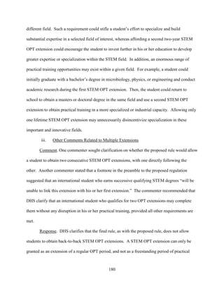 180
different field. Such a requirement could stifle a student’s effort to specialize and build
substantial expertise in a selected field of interest, whereas affording a second two-year STEM
OPT extension could encourage the student to invest further in his or her education to develop
greater expertise or specialization within the STEM field. In addition, an enormous range of
practical training opportunities may exist within a given field. For example, a student could
initially graduate with a bachelor’s degree in microbiology, physics, or engineering and conduct
academic research during the first STEM OPT extension. Then, the student could return to
school to obtain a masters or doctoral degree in the same field and use a second STEM OPT
extension to obtain practical training in a more specialized or industrial capacity. Allowing only
one lifetime STEM OPT extension may unnecessarily disincentivize specialization in these
important and innovative fields.
iii. Other Comments Related to Multiple Extensions
Comment. One commenter sought clarification on whether the proposed rule would allow
a student to obtain two consecutive STEM OPT extensions, with one directly following the
other. Another commenter stated that a footnote in the preamble to the proposed regulation
suggested that an international student who earns successive qualifying STEM degrees “will be
unable to link this extension with his or her first extension.” The commenter recommended that
DHS clarify that an international student who qualifies for two OPT extensions may complete
them without any disruption in his or her practical training, provided all other requirements are
met.
Response. DHS clarifies that the final rule, as with the proposed rule, does not allow
students to obtain back-to-back STEM OPT extensions. A STEM OPT extension can only be
granted as an extension of a regular OPT period, and not as a freestanding period of practical
 