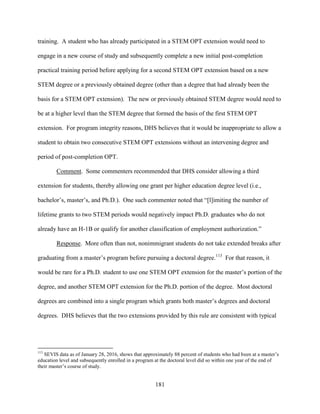 181
training. A student who has already participated in a STEM OPT extension would need to
engage in a new course of study and subsequently complete a new initial post-completion
practical training period before applying for a second STEM OPT extension based on a new
STEM degree or a previously obtained degree (other than a degree that had already been the
basis for a STEM OPT extension). The new or previously obtained STEM degree would need to
be at a higher level than the STEM degree that formed the basis of the first STEM OPT
extension. For program integrity reasons, DHS believes that it would be inappropriate to allow a
student to obtain two consecutive STEM OPT extensions without an intervening degree and
period of post-completion OPT.
Comment. Some commenters recommended that DHS consider allowing a third
extension for students, thereby allowing one grant per higher education degree level (i.e.,
bachelor’s, master’s, and Ph.D.). One such commenter noted that “[l]imiting the number of
lifetime grants to two STEM periods would negatively impact Ph.D. graduates who do not
already have an H-1B or qualify for another classification of employment authorization.”
Response. More often than not, nonimmigrant students do not take extended breaks after
graduating from a master’s program before pursuing a doctoral degree.113
For that reason, it
would be rare for a Ph.D. student to use one STEM OPT extension for the master’s portion of the
degree, and another STEM OPT extension for the Ph.D. portion of the degree. Most doctoral
degrees are combined into a single program which grants both master’s degrees and doctoral
degrees. DHS believes that the two extensions provided by this rule are consistent with typical
113
SEVIS data as of January 28, 2016, shows that approximately 88 percent of students who had been at a master’s
education level and subsequently enrolled in a program at the doctoral level did so within one year of the end of
their master’s course of study.
 