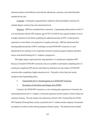 182
education patterns and sufficient to provide the educational, economic, and cultural benefits
intended by the rule.
Comment. Commenters requested that a student be allowed multiple extensions for
multiple degrees earned at the same educational level.
Response. DHS has considered these comments. Longstanding administration of the F-1
visa classification and the OPT program, see 8 CFR 214.2(f)(10), has required students to move
to higher education levels before qualifying for additional periods of OPT, so that practical
experience is more likely to be progressive in quality and scope. DHS has determined that
limiting additional periods of OPT, including a second STEM OPT extension, to a new
educational level continues to be a legitimate construct to protect program integrity and better
ensure work-based learning for F-1 students is progressive.
This higher degree requirement has long attached to 12-month post-completion OPT.
Because 24-month STEM OPT extensions only are available to individuals completing their 12-
month post-completion OPT period, individuals by definition can only obtain a STEM OPT
extension after completing a higher education level. The policy in this final rule merely
recognizes that longstanding policy.
F. Training Plan for F-1 Nonimmigrants on a STEM OPT Extension
1. Description of Final Rule and Changes from NPRM
Central to the STEM OPT extension is a new training plan requirement to formalize the
relationship between the F-1 student’s on-the-job experience and the student’s field of study and
academic learning. The rule requires the submission of Form I-983, Training Plan for STEM
OPT Students (Training Plan), jointly executed by the F-1 student and the employer, but permits
an employer to utilize certain training programs already in place. The proposed rule included
 