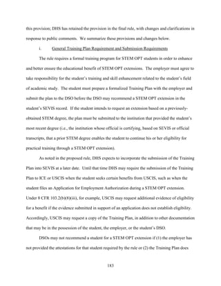 183
this provision; DHS has retained the provision in the final rule, with changes and clarifications in
response to public comments. We summarize these provisions and changes below.
i. General Training Plan Requirement and Submission Requirements
The rule requires a formal training program for STEM OPT students in order to enhance
and better ensure the educational benefit of STEM OPT extensions. The employer must agree to
take responsibility for the student’s training and skill enhancement related to the student’s field
of academic study. The student must prepare a formalized Training Plan with the employer and
submit the plan to the DSO before the DSO may recommend a STEM OPT extension in the
student’s SEVIS record. If the student intends to request an extension based on a previously-
obtained STEM degree, the plan must be submitted to the institution that provided the student’s
most recent degree (i.e., the institution whose official is certifying, based on SEVIS or official
transcripts, that a prior STEM degree enables the student to continue his or her eligibility for
practical training through a STEM OPT extension).
As noted in the proposed rule, DHS expects to incorporate the submission of the Training
Plan into SEVIS at a later date. Until that time DHS may require the submission of the Training
Plan to ICE or USCIS when the student seeks certain benefits from USCIS, such as when the
student files an Application for Employment Authorization during a STEM OPT extension.
Under 8 CFR 103.2(b)(8)(iii), for example, USCIS may request additional evidence of eligibility
for a benefit if the evidence submitted in support of an application does not establish eligibility.
Accordingly, USCIS may request a copy of the Training Plan, in addition to other documentation
that may be in the possession of the student, the employer, or the student’s DSO.
DSOs may not recommend a student for a STEM OPT extension if (1) the employer has
not provided the attestations for that student required by the rule or (2) the Training Plan does
 