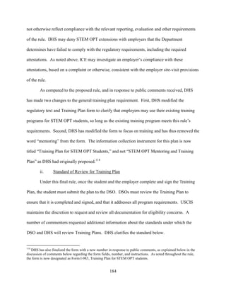 184
not otherwise reflect compliance with the relevant reporting, evaluation and other requirements
of the rule. DHS may deny STEM OPT extensions with employers that the Department
determines have failed to comply with the regulatory requirements, including the required
attestations. As noted above, ICE may investigate an employer’s compliance with these
attestations, based on a complaint or otherwise, consistent with the employer site-visit provisions
of the rule.
As compared to the proposed rule, and in response to public comments received, DHS
has made two changes to the general training plan requirement. First, DHS modified the
regulatory text and Training Plan form to clarify that employers may use their existing training
programs for STEM OPT students, so long as the existing training program meets this rule’s
requirements. Second, DHS has modified the form to focus on training and has thus removed the
word “mentoring” from the form. The information collection instrument for this plan is now
titled “Training Plan for STEM OPT Students,” and not “STEM OPT Mentoring and Training
Plan” as DHS had originally proposed.114
ii. Standard of Review for Training Plan
Under this final rule, once the student and the employer complete and sign the Training
Plan, the student must submit the plan to the DSO. DSOs must review the Training Plan to
ensure that it is completed and signed, and that it addresses all program requirements. USCIS
maintains the discretion to request and review all documentation for eligibility concerns. A
number of commenters requested additional information about the standards under which the
DSO and DHS will review Training Plans. DHS clarifies the standard below.
114
DHS has also finalized the form with a new number in response to public comments, as explained below in the
discussion of comments below regarding the form fields, number, and instructions. As noted throughout the rule,
the form is now designated as Form I-983, Training Plan for STEM OPT students.
 