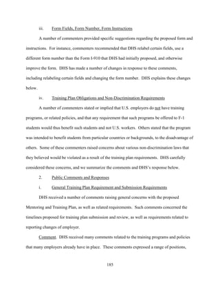 185
iii. Form Fields, Form Number, Form Instructions
A number of commenters provided specific suggestions regarding the proposed form and
instructions. For instance, commenters recommended that DHS relabel certain fields, use a
different form number than the Form I-910 that DHS had initially proposed, and otherwise
improve the form. DHS has made a number of changes in response to these comments,
including relabeling certain fields and changing the form number. DHS explains these changes
below.
iv. Training Plan Obligations and Non-Discrimination Requirements
A number of commenters stated or implied that U.S. employers do not have training
programs, or related policies, and that any requirement that such programs be offered to F-1
students would thus benefit such students and not U.S. workers. Others stated that the program
was intended to benefit students from particular countries or backgrounds, to the disadvantage of
others. Some of these commenters raised concerns about various non-discrimination laws that
they believed would be violated as a result of the training plan requirements. DHS carefully
considered these concerns, and we summarize the comments and DHS’s response below.
2. Public Comments and Responses
i. General Training Plan Requirement and Submission Requirements
DHS received a number of comments raising general concerns with the proposed
Mentoring and Training Plan, as well as related requirements. Such comments concerned the
timelines proposed for training plan submission and review, as well as requirements related to
reporting changes of employer.
Comment. DHS received many comments related to the training programs and policies
that many employers already have in place. These comments expressed a range of positions,
 