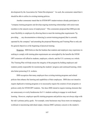 187
development by the Association for Talent Development.” As such, the commenter stated that it
should be able to utilize its existing training policies.
Another commenter stated that its STEM OPT student trainees already participate in
“company training programs and develop ongoing mentoring relationships with senior team
members in the natural course of employment.” This commenter proposed that DHS provide
more flexibility to employers by allowing them to meet the training plan requirements “by
providing . . . any documentation evidencing [a current training program] that is currently
operated by the company” and amending the proposed Mentoring and Training Plan to only ask
for general objectives at the beginning of practical training.
Response. DHS believes that the burdens that students and employers may experience in
seeking to comply with training plan requirements are outweighed by the benefits the STEM
OPT extension will afford to students, employers, schools, and the U.S. economy as a whole.
The Training Plan will help ensure the integrity of the program by holding employers and
students jointly responsible for monitoring the students’ progress and continued learning, while
also better protecting U.S. workers.
DHS recognizes that many employers have existing training programs and related
policies that enhance the learning and capabilities of their employees. DHS does not intend to
require duplicative training programs or to necessarily require the creation of new programs or
policies solely for STEM OPT students. Nor does DHS intend to require training elements that
are unnecessary or overly burdensome for F-1 students seeking to engage in work-based
learning. However, employer-specific training programs and policies may not always align with
the rule’s primary policy goals. For example, some businesses may focus more on managing a
workload or maximizing individual output, whereas DHS’s primary concern is the student’s
 