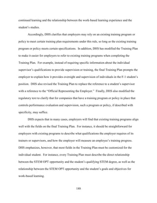 188
continued learning and the relationship between the work-based learning experience and the
student’s studies.
Accordingly, DHS clarifies that employers may rely on an existing training program or
policy to meet certain training plan requirements under this rule, so long as the existing training
program or policy meets certain specifications. In addition, DHS has modified the Training Plan
to make it easier for employers to refer to existing training programs when completing the
Training Plan. For example, instead of requiring specific information about the individual
supervisor’s qualifications to provide supervision or training, the final Training Plan prompts the
employer to explain how it provides oversight and supervision of individuals in the F-1 student’s
position. DHS also revised the Training Plan to replace the reference to a student’s supervisor
with a reference to the “Official Representing the Employer.” Finally, DHS also modified the
regulatory text to clarify that for companies that have a training program or policy in place that
controls performance evaluation and supervision, such a program or policy, if described with
specificity, may suffice.
DHS expects that in many cases, employers will find that existing training programs align
well with the fields on the final Training Plan. For instance, it should be straightforward for
employers with existing programs to describe what qualifications the employer requires of its
trainers or supervisors, and how the employer will measure an employee’s training progress.
DHS emphasizes, however, that most fields in the Training Plan must be customized for the
individual student. For instance, every Training Plan must describe the direct relationship
between the STEM OPT opportunity and the student’s qualifying STEM degree, as well as the
relationship between the STEM OPT opportunity and the student’s goals and objectives for
work-based learning.
 