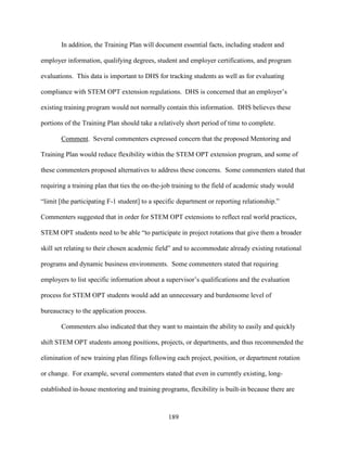 189
In addition, the Training Plan will document essential facts, including student and
employer information, qualifying degrees, student and employer certifications, and program
evaluations. This data is important to DHS for tracking students as well as for evaluating
compliance with STEM OPT extension regulations. DHS is concerned that an employer’s
existing training program would not normally contain this information. DHS believes these
portions of the Training Plan should take a relatively short period of time to complete.
Comment. Several commenters expressed concern that the proposed Mentoring and
Training Plan would reduce flexibility within the STEM OPT extension program, and some of
these commenters proposed alternatives to address these concerns. Some commenters stated that
requiring a training plan that ties the on-the-job training to the field of academic study would
“limit [the participating F-1 student] to a specific department or reporting relationship.”
Commenters suggested that in order for STEM OPT extensions to reflect real world practices,
STEM OPT students need to be able “to participate in project rotations that give them a broader
skill set relating to their chosen academic field” and to accommodate already existing rotational
programs and dynamic business environments. Some commenters stated that requiring
employers to list specific information about a supervisor’s qualifications and the evaluation
process for STEM OPT students would add an unnecessary and burdensome level of
bureaucracy to the application process.
Commenters also indicated that they want to maintain the ability to easily and quickly
shift STEM OPT students among positions, projects, or departments, and thus recommended the
elimination of new training plan filings following each project, position, or department rotation
or change. For example, several commenters stated that even in currently existing, long-
established in-house mentoring and training programs, flexibility is built-in because there are
 