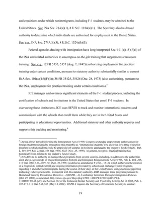 19
and conditions under which nonimmigrants, including F-1 students, may be admitted to the
United States. See INA Sec. 214(a)(1), 8 U.S.C. 1184(a)(1). The Secretary also has broad
authority to determine which individuals are authorized for employment in the United States.
See, e.g., INA Sec. 274A(h)(3), 8 U.S.C. 1324a(h)(3).
Federal agencies dealing with immigration have long interpreted Sec. 101(a)(15)(F)(i) of
the INA and related authorities to encompass on-the-job training that supplements classroom
training. See, e.g., 12 FR 5355, 5357 (Aug. 7, 1947) (authorizing employment for practical
training under certain conditions, pursuant to statutory authority substantially similar to current
INA Sec. 101(a)(15)(F)(i)); 38 FR 35425, 35426 (Dec. 28, 1973) (also authorizing, pursuant to
the INA, employment for practical training under certain conditions).5
ICE manages and oversees significant elements of the F-1 student process, including the
certification of schools and institutions in the United States that enroll F-1 students. In
overseeing these institutions, ICE uses SEVIS to track and monitor international students and
communicate with the schools that enroll them while they are in the United States and
participating in educational opportunities. Additional statutory and other authority requires and
supports this tracking and monitoring.6
5
During a brief period following the Immigration Act of 1990, Congress expanded employment authorization for
foreign students (referred to throughout this preamble as “international students”) by allowing for a three-year pilot
program in which students could be employed off-campus in positions unrelated to the student’s field of study. Pub.
L. 101-649, Sec. 221(a), 104 Stat. 4978, 5027 (Nov. 29, 1990). In general, however, practical training has
historically been limited to the student’s field of study.
6
DHS derives its authority to manage these programs from several sources, including, in addition to the authorities
cited above, section 641 of Illegal Immigration Reform and Immigrant Responsibility Act of 1996, Pub. L. 104–208,
110 Stat. 3009-546, 3009-704 (Sep. 30, 1996) (codified as amended at 8 U.S.C. 1372), which authorizes the creation
of a program to collect current and ongoing information provided by schools and exchange visitor programs
regarding F and other nonimmigrants during the course of their stays in the United States, using electronic reporting
technology where practicable. Consistent with this statutory authority, DHS manages these programs pursuant to
Homeland Security Presidential Directive—2 (HSPD—2), Combating Terrorism Through Immigration Policies
(Oct. 29, 2001), as amended, http://www.gpo.gov/fdsys/pkg/CPRT-110HPRT39618/pdf/CPRT-
110HPRT39618.pdf); and Section 502 of the Enhanced Border Security and Visa Entry Reform Act of 2002, Pub. L.
107-173, 116 Stat. 543, 563 (May 14, 2002). HSPD-2 requires the Secretary of Homeland Security to conduct
 