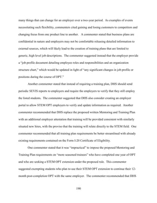 190
many things that can change for an employer over a two-year period. As examples of events
necessitating such flexibility, commenters cited gaining and losing customers to competitors and
changing focus from one product line to another. A commenter stated that business plans are
confidential in nature and employers may not be comfortable releasing detailed information to
external sources, which will likely lead to the creation of training plans that are limited to
generic, high level job descriptions. The commenter suggested instead that the employer provide
a “job profile document detailing employee roles and responsibilities and an organization
structure chart,” which would be updated in light of “any significant changes in job profile or
positions during the course of OPT.”
Another commenter stated that instead of requiring a training plan, DHS should send
periodic SEVIS reports to employers and require the employers to verify that they still employ
the listed students. The commenter suggested that DHS also consider creating an employer
portal to allow STEM OPT employers to verify and update information as required. Another
commenter recommended that DHS replace the proposed written Mentoring and Training Plan
with an additional employer attestation that training will be provided consistent with similarly
situated new hires, with the proviso that the training will relate directly to the STEM field. One
commenter recommended that all training plan requirements be better streamlined with already
existing requirements contained on the Form I-20 Certificate of Eligibility.
One commenter stated that it was “impractical” to impose the proposed Mentoring and
Training Plan requirements on “more seasoned trainees” who have completed one year of OPT
and who are seeking a STEM OPT extension under the proposed rule. This commenter
suggested exempting students who plan to use their STEM OPT extension to continue their 12-
month post-completion OPT with the same employer. The commenter recommended that DHS
 