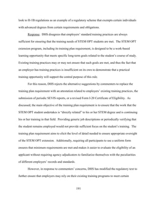 191
look to H-1B regulations as an example of a regulatory scheme that exempts certain individuals
with advanced degrees from certain requirements and obligations.
Response. DHS disagrees that employers’ standard training practices are always
sufficient for ensuring that the training needs of STEM OPT students are met. The STEM OPT
extension program, including its training plan requirement, is designed to be a work-based
learning opportunity that meets specific long-term goals related to the student’s course of study.
Existing training practices may or may not ensure that such goals are met, and thus the fact that
an employer has training practices is insufficient on its own to demonstrate that a practical
training opportunity will support the central purpose of this rule.
For this reason, DHS rejects the alternative suggestions by commenters to replace the
training plan requirement with an attestation related to employers’ existing training practices, the
submission of periodic SEVIS reports, or a revised Form I-20 Certificate of Eligibility. As
discussed, the main objective of the training plan requirement is to ensure that the work that the
STEM OPT student undertakes is “directly related” to his or her STEM degree and is continuing
his or her training in that field. Providing generic job descriptions or periodically verifying that
the student remains employed would not provide sufficient focus on the student’s training. The
training plan requirement aims to elicit the level of detail needed to ensure appropriate oversight
of the STEM OPT extension. Additionally, requiring all participants to use a uniform form
ensures that minimum requirements are met and makes it easier to evaluate the eligibility of an
applicant without requiring agency adjudicators to familiarize themselves with the peculiarities
of different employers’ records and standards.
However, in response to commenters’ concerns, DHS has modified the regulatory text to
further ensure that employers may rely on their existing training programs to meet certain
 