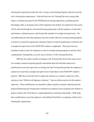 192
training plan requirements under this rule, so long as such training programs otherwise meet the
rule’s training plan requirements. Under the final rule, the Training Plan must, among other
things: (1) identify the goals for the STEM practical training opportunity, including specific
knowledge, skills, or techniques that will be imparted to the student; (2) explain how those goals
will be achieved through the work-based learning opportunity with the employer; (3) describe a
performance evaluation process; and (4) describe methods of oversight and supervision. The
rule additionally provides that employers may rely on their otherwise existing training programs
or policies to satisfy the requirements relating to factors (3) and (4) (performance evaluation and
oversight and supervision of the STEM OPT student), as applicable. These provisions are
intended to make it easier for employers to refer to existing training programs or policies when
completing the Training Plan, as can be seen in Section 5 of the Training Plan form.
DHS has also made a number of changes to the Training Plan form for the same reason.
For example, instead of requiring specific information about the individual supervisor’s
qualifications to provide supervision or training, the final Training Plan prompts the employer to
explain how it provides oversight and supervision of individuals in the STEM OPT student’s
position. DHS also revised the form to replace the reference to a student’s supervisor with a
reference to the “Official with Signatory Authority.” Such an official need not be the student’s
supervisor. These modifications are intended to address specific comments indicating that the
proposed Mentoring and Training plan would prevent employers from assigning such students to
project rotations and “limit them to a single department or reporting relationship.” DHS made
these modifications to provide employers with additional flexibility in complying with the rule’s
training plan requirements.
 