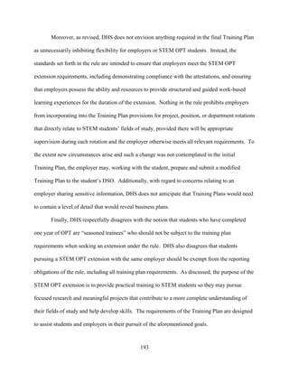 193
Moreover, as revised, DHS does not envision anything required in the final Training Plan
as unnecessarily inhibiting flexibility for employers or STEM OPT students. Instead, the
standards set forth in the rule are intended to ensure that employers meet the STEM OPT
extension requirements, including demonstrating compliance with the attestations, and ensuring
that employers possess the ability and resources to provide structured and guided work-based
learning experiences for the duration of the extension. Nothing in the rule prohibits employers
from incorporating into the Training Plan provisions for project, position, or department rotations
that directly relate to STEM students’ fields of study, provided there will be appropriate
supervision during each rotation and the employer otherwise meets all relevant requirements. To
the extent new circumstances arise and such a change was not contemplated in the initial
Training Plan, the employer may, working with the student, prepare and submit a modified
Training Plan to the student’s DSO. Additionally, with regard to concerns relating to an
employer sharing sensitive information, DHS does not anticipate that Training Plans would need
to contain a level of detail that would reveal business plans.
Finally, DHS respectfully disagrees with the notion that students who have completed
one year of OPT are “seasoned trainees” who should not be subject to the training plan
requirements when seeking an extension under the rule. DHS also disagrees that students
pursuing a STEM OPT extension with the same employer should be exempt from the reporting
obligations of the rule, including all training plan requirements. As discussed, the purpose of the
STEM OPT extension is to provide practical training to STEM students so they may pursue
focused research and meaningful projects that contribute to a more complete understanding of
their fields of study and help develop skills. The requirements of the Training Plan are designed
to assist students and employers in their pursuit of the aforementioned goals.
 