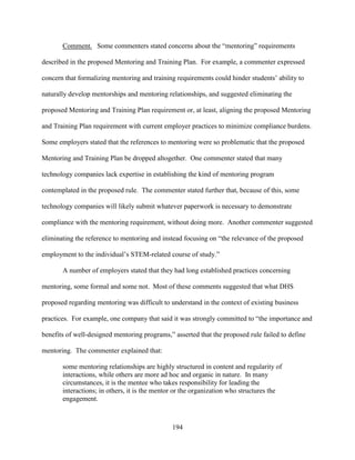 194
Comment. Some commenters stated concerns about the “mentoring” requirements
described in the proposed Mentoring and Training Plan. For example, a commenter expressed
concern that formalizing mentoring and training requirements could hinder students’ ability to
naturally develop mentorships and mentoring relationships, and suggested eliminating the
proposed Mentoring and Training Plan requirement or, at least, aligning the proposed Mentoring
and Training Plan requirement with current employer practices to minimize compliance burdens.
Some employers stated that the references to mentoring were so problematic that the proposed
Mentoring and Training Plan be dropped altogether. One commenter stated that many
technology companies lack expertise in establishing the kind of mentoring program
contemplated in the proposed rule. The commenter stated further that, because of this, some
technology companies will likely submit whatever paperwork is necessary to demonstrate
compliance with the mentoring requirement, without doing more. Another commenter suggested
eliminating the reference to mentoring and instead focusing on “the relevance of the proposed
employment to the individual’s STEM-related course of study.”
A number of employers stated that they had long established practices concerning
mentoring, some formal and some not. Most of these comments suggested that what DHS
proposed regarding mentoring was difficult to understand in the context of existing business
practices. For example, one company that said it was strongly committed to “the importance and
benefits of well-designed mentoring programs,” asserted that the proposed rule failed to define
mentoring. The commenter explained that:
some mentoring relationships are highly structured in content and regularity of
interactions, while others are more ad hoc and organic in nature. In many
circumstances, it is the mentee who takes responsibility for leading the
interactions; in others, it is the mentor or the organization who structures the
engagement.
 
