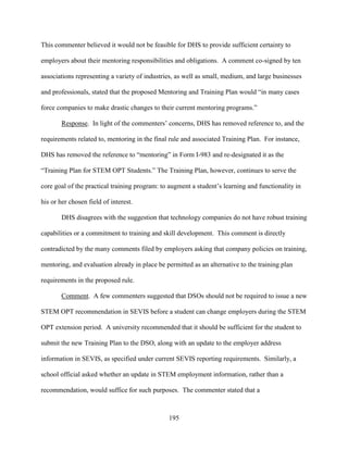 195
This commenter believed it would not be feasible for DHS to provide sufficient certainty to
employers about their mentoring responsibilities and obligations. A comment co-signed by ten
associations representing a variety of industries, as well as small, medium, and large businesses
and professionals, stated that the proposed Mentoring and Training Plan would “in many cases
force companies to make drastic changes to their current mentoring programs.”
Response. In light of the commenters’ concerns, DHS has removed reference to, and the
requirements related to, mentoring in the final rule and associated Training Plan. For instance,
DHS has removed the reference to “mentoring” in Form I-983 and re-designated it as the
“Training Plan for STEM OPT Students.” The Training Plan, however, continues to serve the
core goal of the practical training program: to augment a student’s learning and functionality in
his or her chosen field of interest.
DHS disagrees with the suggestion that technology companies do not have robust training
capabilities or a commitment to training and skill development. This comment is directly
contradicted by the many comments filed by employers asking that company policies on training,
mentoring, and evaluation already in place be permitted as an alternative to the training plan
requirements in the proposed rule.
Comment. A few commenters suggested that DSOs should not be required to issue a new
STEM OPT recommendation in SEVIS before a student can change employers during the STEM
OPT extension period. A university recommended that it should be sufficient for the student to
submit the new Training Plan to the DSO, along with an update to the employer address
information in SEVIS, as specified under current SEVIS reporting requirements. Similarly, a
school official asked whether an update in STEM employment information, rather than a
recommendation, would suffice for such purposes. The commenter stated that a
 