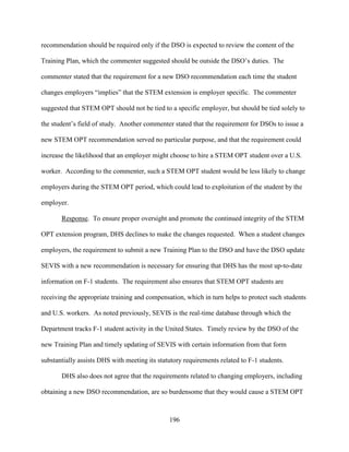 196
recommendation should be required only if the DSO is expected to review the content of the
Training Plan, which the commenter suggested should be outside the DSO’s duties. The
commenter stated that the requirement for a new DSO recommendation each time the student
changes employers “implies” that the STEM extension is employer specific. The commenter
suggested that STEM OPT should not be tied to a specific employer, but should be tied solely to
the student’s field of study. Another commenter stated that the requirement for DSOs to issue a
new STEM OPT recommendation served no particular purpose, and that the requirement could
increase the likelihood that an employer might choose to hire a STEM OPT student over a U.S.
worker. According to the commenter, such a STEM OPT student would be less likely to change
employers during the STEM OPT period, which could lead to exploitation of the student by the
employer.
Response. To ensure proper oversight and promote the continued integrity of the STEM
OPT extension program, DHS declines to make the changes requested. When a student changes
employers, the requirement to submit a new Training Plan to the DSO and have the DSO update
SEVIS with a new recommendation is necessary for ensuring that DHS has the most up-to-date
information on F-1 students. The requirement also ensures that STEM OPT students are
receiving the appropriate training and compensation, which in turn helps to protect such students
and U.S. workers. As noted previously, SEVIS is the real-time database through which the
Department tracks F-1 student activity in the United States. Timely review by the DSO of the
new Training Plan and timely updating of SEVIS with certain information from that form
substantially assists DHS with meeting its statutory requirements related to F-1 students.
DHS also does not agree that the requirements related to changing employers, including
obtaining a new DSO recommendation, are so burdensome that they would cause a STEM OPT
 