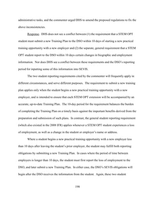 198
administrative tasks, and the commenter urged DHS to amend the proposed regulations to fix the
above inconsistencies.
Response. DHS does not see a conflict between (1) the requirement that a STEM OPT
student must submit a new Training Plan to the DSO within 10 days of starting a new practical
training opportunity with a new employer and (2) the separate, general requirement that a STEM
OPT student report to the DSO within 10 days certain changes in biographic and employment
information. Nor does DHS see a conflict between these requirements and the DSO’s reporting
period for inputting some of this information into SEVIS.
The two student reporting requirements cited by the commenter will frequently apply in
different circumstances, and serve different purposes. The requirement to submit a new training
plan applies only when the student begins a new practical training opportunity with a new
employer, and is intended to ensure that each STEM OPT extension will be accompanied by an
accurate, up-to-date Training Plan. The 10-day period for the requirement balances the burden
of completing the Training Plan on a timely basis against the important benefits derived from the
preparation and submission of such plans. In contrast, the general student reporting requirement
(which also existed in the 2008 IFR) applies whenever a STEM OPT student experiences a loss
of employment, as well as a change in the student or employer’s name or address.
Where a student begins a new practical training opportunity with a new employer less
than 10 days after leaving the student’s prior employer, the student may fulfill both reporting
obligations by submitting a new Training Plan. In cases where the period of time between
employers is longer than 10 days, the student must first report the loss of employment to the
DSO, and later submit a new Training Plan. In either case, the DSO’s SEVIS obligations will
begin after the DSO receives the information from the student. Again, these two student
 