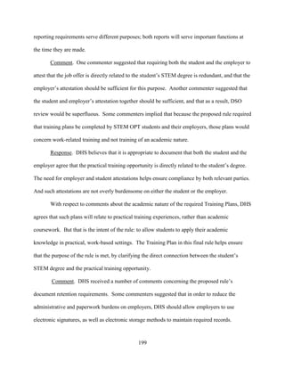 199
reporting requirements serve different purposes; both reports will serve important functions at
the time they are made.
Comment. One commenter suggested that requiring both the student and the employer to
attest that the job offer is directly related to the student’s STEM degree is redundant, and that the
employer’s attestation should be sufficient for this purpose. Another commenter suggested that
the student and employer’s attestation together should be sufficient, and that as a result, DSO
review would be superfluous. Some commenters implied that because the proposed rule required
that training plans be completed by STEM OPT students and their employers, those plans would
concern work-related training and not training of an academic nature.
Response. DHS believes that it is appropriate to document that both the student and the
employer agree that the practical training opportunity is directly related to the student’s degree.
The need for employer and student attestations helps ensure compliance by both relevant parties.
And such attestations are not overly burdensome on either the student or the employer.
With respect to comments about the academic nature of the required Training Plans, DHS
agrees that such plans will relate to practical training experiences, rather than academic
coursework. But that is the intent of the rule: to allow students to apply their academic
knowledge in practical, work-based settings. The Training Plan in this final rule helps ensure
that the purpose of the rule is met, by clarifying the direct connection between the student’s
STEM degree and the practical training opportunity.
Comment. DHS received a number of comments concerning the proposed rule’s
document retention requirements. Some commenters suggested that in order to reduce the
administrative and paperwork burdens on employers, DHS should allow employers to use
electronic signatures, as well as electronic storage methods to maintain required records.
 