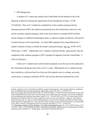 20
1. OPT Background
A student in F-1 status may remain in the United States for the duration of his or her
education if otherwise meeting the requirements for the maintenance of status. 8 CFR
214.2(f)(5)(i). Once an F-1 student has completed his or her academic program and any
subsequent period of OPT, the student must generally leave the United States unless he or she
enrolls in another academic program, either at the same school or at another SEVP-certified
school; changes to a different nonimmigrant status; or otherwise legally extends his or her period
of authorized stay in the United States. As noted, DHS regulations have long defined an F-1
student’s duration of status to include the student’s practical training. See, e.g., 48 FR 14575,
14583 (Apr. 5, 1983).7
Additionally, an F-1 student is allowed a 60-day “grace period” after the
completion of the academic program or OPT to prepare for departure from the United States. 8
CFR 214.2(f)(5)(iv).
Unless an F-1 student meets certain limited exceptions, he or she may not be employed in
the United States during the term of his or her F-1 status. DHS permits an F-1 student who has
been enrolled on a full-time basis for at least one full academic year in a college, university,
conservatory, or seminary certified by SEVP, and who has otherwise maintained his or her
periodic, ongoing reviews of institutions certified to accept F nonimmigrants, and to include checks for compliance
with recordkeeping and reporting requirements. See Weekly Comp. Pres. Docs., 37 WCPD 1570,
http://www.gpo.gov/fdsys/granule/WCPD-2001-11-05/WCPD-2001-11-05-Pg1570/content-detail.html. Section 502
of the Enhanced Border Security and Visa Entry Reform Act of 2002 directs the Secretary to review the compliance
with recordkeeping and reporting requirements under 8 U.S.C. 1101(a)(15)(F) and 1372 of all schools approved for
attendance by F students within two years of enactment, and every two years thereafter. Moreover, the programs
discussed in this rule, as is the case with all DHS programs, are carried out in keeping with DHS’s primary mission,
which includes the responsibility to “ensure that the overall economic security of the United States is not diminished
by the efforts, activities, and programs aimed at securing the homeland.” 6 U.S.C. 111(b)(1)(F).
7
See Washington Alliance of Tech. Workers v. U.S. Dep’t of Homeland Security, No. 1:14-cv-00529, slip op. at 25-
26 (D.D.C. Aug. 12, 2015) (finding that DHS’s interpretation permitting “employment for training purposes without
requiring school enrollment” is “‘longstanding’ and entitled to [judicial] deference”).
 