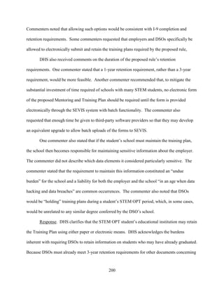 200
Commenters noted that allowing such options would be consistent with I-9 completion and
retention requirements. Some commenters requested that employers and DSOs specifically be
allowed to electronically submit and retain the training plans required by the proposed rule,
DHS also received comments on the duration of the proposed rule’s retention
requirements. One commenter stated that a 1-year retention requirement, rather than a 3-year
requirement, would be more feasible. Another commenter recommended that, to mitigate the
substantial investment of time required of schools with many STEM students, no electronic form
of the proposed Mentoring and Training Plan should be required until the form is provided
electronically through the SEVIS system with batch functionality. The commenter also
requested that enough time be given to third-party software providers so that they may develop
an equivalent upgrade to allow batch uploads of the forms to SEVIS.
One commenter also stated that if the student’s school must maintain the training plan,
the school then becomes responsible for maintaining sensitive information about the employer.
The commenter did not describe which data elements it considered particularly sensitive. The
commenter stated that the requirement to maintain this information constituted an “undue
burden” for the school and a liability for both the employer and the school “in an age when data
hacking and data breaches” are common occurrences. The commenter also noted that DSOs
would be “holding” training plans during a student’s STEM OPT period, which, in some cases,
would be unrelated to any similar degree conferred by the DSO’s school.
Response. DHS clarifies that the STEM OPT student’s educational institution may retain
the Training Plan using either paper or electronic means. DHS acknowledges the burdens
inherent with requiring DSOs to retain information on students who may have already graduated.
Because DSOs must already meet 3-year retention requirements for other documents concerning
 