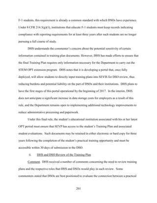201
F-1 students, this requirement is already a common standard with which DSOs have experience.
Under 8 CFR 214.3(g)(1), institutions that educate F-1 students must keep records indicating
compliance with reporting requirements for at least three years after such students are no longer
pursuing a full course of study.
DHS understands the commenter’s concern about the potential sensitivity of certain
information contained in training plan documents. However, DHS has made efforts to ensure that
the final Training Plan requires only information necessary for the Department to carry out the
STEM OPT extension program. DHS notes that it is developing a portal that, once fully
deployed, will allow students to directly input training plans into SEVIS for DSO review, thus
reducing burdens and potential liability on the part of DSOs and their institutions. DHS plans to
have the first stages of this portal operational by the beginning of 2017. In the interim, DHS
does not anticipate a significant increase in data storage costs for employers as a result of this
rule, and the Department remains open to implementing additional technology improvements to
reduce administrative processing and paperwork.
Under this final rule, the student’s educational institution associated with his or her latest
OPT period must ensure that SEVP has access to the student’s Training Plan and associated
student evaluations. Such documents may be retained in either electronic or hard copy for three
years following the completion of the student’s practical training opportunity and must be
accessible within 30 days of submission to the DSO.
ii. DHS and DSO Review of the Training Plan
Comment. DHS received a number of comments concerning the need to review training
plans and the respective roles that DHS and DSOs would play in such review. Some
commenters stated that DSOs are best positioned to evaluate the connection between a practical
 