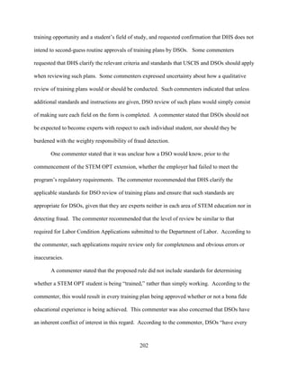 202
training opportunity and a student’s field of study, and requested confirmation that DHS does not
intend to second-guess routine approvals of training plans by DSOs. Some commenters
requested that DHS clarify the relevant criteria and standards that USCIS and DSOs should apply
when reviewing such plans. Some commenters expressed uncertainty about how a qualitative
review of training plans would or should be conducted. Such commenters indicated that unless
additional standards and instructions are given, DSO review of such plans would simply consist
of making sure each field on the form is completed. A commenter stated that DSOs should not
be expected to become experts with respect to each individual student, nor should they be
burdened with the weighty responsibility of fraud detection.
One commenter stated that it was unclear how a DSO would know, prior to the
commencement of the STEM OPT extension, whether the employer had failed to meet the
program’s regulatory requirements. The commenter recommended that DHS clarify the
applicable standards for DSO review of training plans and ensure that such standards are
appropriate for DSOs, given that they are experts neither in each area of STEM education nor in
detecting fraud. The commenter recommended that the level of review be similar to that
required for Labor Condition Applications submitted to the Department of Labor. According to
the commenter, such applications require review only for completeness and obvious errors or
inaccuracies.
A commenter stated that the proposed rule did not include standards for determining
whether a STEM OPT student is being “trained,” rather than simply working. According to the
commenter, this would result in every training plan being approved whether or not a bona fide
educational experience is being achieved. This commenter was also concerned that DSOs have
an inherent conflict of interest in this regard. According to the commenter, DSOs “have every
 