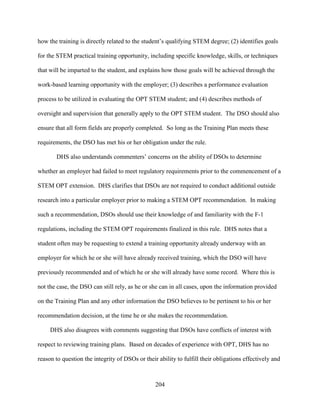 204
how the training is directly related to the student’s qualifying STEM degree; (2) identifies goals
for the STEM practical training opportunity, including specific knowledge, skills, or techniques
that will be imparted to the student, and explains how those goals will be achieved through the
work-based learning opportunity with the employer; (3) describes a performance evaluation
process to be utilized in evaluating the OPT STEM student; and (4) describes methods of
oversight and supervision that generally apply to the OPT STEM student. The DSO should also
ensure that all form fields are properly completed. So long as the Training Plan meets these
requirements, the DSO has met his or her obligation under the rule.
DHS also understands commenters’ concerns on the ability of DSOs to determine
whether an employer had failed to meet regulatory requirements prior to the commencement of a
STEM OPT extension. DHS clarifies that DSOs are not required to conduct additional outside
research into a particular employer prior to making a STEM OPT recommendation. In making
such a recommendation, DSOs should use their knowledge of and familiarity with the F-1
regulations, including the STEM OPT requirements finalized in this rule. DHS notes that a
student often may be requesting to extend a training opportunity already underway with an
employer for which he or she will have already received training, which the DSO will have
previously recommended and of which he or she will already have some record. Where this is
not the case, the DSO can still rely, as he or she can in all cases, upon the information provided
on the Training Plan and any other information the DSO believes to be pertinent to his or her
recommendation decision, at the time he or she makes the recommendation.
DHS also disagrees with comments suggesting that DSOs have conflicts of interest with
respect to reviewing training plans. Based on decades of experience with OPT, DHS has no
reason to question the integrity of DSOs or their ability to fulfill their obligations effectively and
 