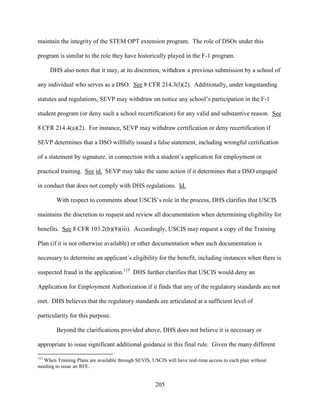 205
maintain the integrity of the STEM OPT extension program. The role of DSOs under this
program is similar to the role they have historically played in the F-1 program.
DHS also notes that it may, at its discretion, withdraw a previous submission by a school of
any individual who serves as a DSO. See 8 CFR 214.3(l)(2). Additionally, under longstanding
statutes and regulations, SEVP may withdraw on notice any school’s participation in the F-1
student program (or deny such a school recertification) for any valid and substantive reason. See
8 CFR 214.4(a)(2). For instance, SEVP may withdraw certification or deny recertification if
SEVP determines that a DSO willfully issued a false statement, including wrongful certification
of a statement by signature, in connection with a student’s application for employment or
practical training. See id. SEVP may take the same action if it determines that a DSO engaged
in conduct that does not comply with DHS regulations. Id.
With respect to comments about USCIS’s role in the process, DHS clarifies that USCIS
maintains the discretion to request and review all documentation when determining eligibility for
benefits. See 8 CFR 103.2(b)(8)(iii). Accordingly, USCIS may request a copy of the Training
Plan (if it is not otherwise available) or other documentation when such documentation is
necessary to determine an applicant’s eligibility for the benefit, including instances when there is
suspected fraud in the application.115
DHS further clarifies that USCIS would deny an
Application for Employment Authorization if it finds that any of the regulatory standards are not
met. DHS believes that the regulatory standards are articulated at a sufficient level of
particularity for this purpose.
Beyond the clarifications provided above, DHS does not believe it is necessary or
appropriate to issue significant additional guidance in this final rule. Given the many different
115
When Training Plans are available through SEVIS, USCIS will have real-time access to each plan without
needing to issue an RFE.
 