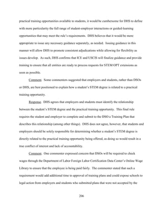 206
practical training opportunities available to students, it would be cumbersome for DHS to define
with more particularity the full range of student-employer interactions or guided-learning
opportunities that may meet the rule’s requirements. DHS believes that it would be more
appropriate to issue any necessary guidance separately, as needed. Issuing guidance in this
manner will allow DHS to promote consistent adjudications while allowing for flexibility as
issues develop. As such, DHS confirms that ICE and USCIS will finalize guidance and provide
training to ensure that all entities are ready to process requests for STEM OPT extensions as
soon as possible.
Comment. Some commenters suggested that employers and students, rather than DSOs
or DHS, are best positioned to explain how a student’s STEM degree is related to a practical
training opportunity.
Response. DHS agrees that employers and students must identify the relationship
between the student’s STEM degree and the practical training opportunity. This final rule
requires the student and employer to complete and submit to the DSO a Training Plan that
describes this relationship (among other things). DHS does not agree, however, that students and
employers should be solely responsible for determining whether a student’s STEM degree is
directly related to the practical training opportunity being offered, as doing so would result in a
true conflict of interest and lack of accountability.
Comment. One commenter expressed concern that DSOs will be required to check
wages through the Department of Labor Foreign Labor Certification Data Center’s Online Wage
Library to ensure that the employee is being paid fairly. The commenter stated that such a
requirement would add additional time to approval of training plans and could expose schools to
legal action from employers and students who submitted plans that were not accepted by the
 