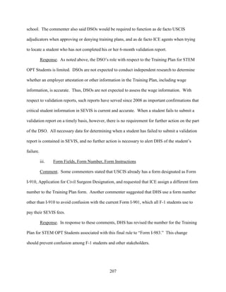 207
school. The commenter also said DSOs would be required to function as de facto USCIS
adjudicators when approving or denying training plans, and as de facto ICE agents when trying
to locate a student who has not completed his or her 6-month validation report.
Response. As noted above, the DSO’s role with respect to the Training Plan for STEM
OPT Students is limited. DSOs are not expected to conduct independent research to determine
whether an employer attestation or other information in the Training Plan, including wage
information, is accurate. Thus, DSOs are not expected to assess the wage information. With
respect to validation reports, such reports have served since 2008 as important confirmations that
critical student information in SEVIS is current and accurate. When a student fails to submit a
validation report on a timely basis, however, there is no requirement for further action on the part
of the DSO. All necessary data for determining when a student has failed to submit a validation
report is contained in SEVIS, and no further action is necessary to alert DHS of the student’s
failure.
iii. Form Fields, Form Number, Form Instructions
Comment. Some commenters stated that USCIS already has a form designated as Form
I-910, Application for Civil Surgeon Designation, and requested that ICE assign a different form
number to the Training Plan form. Another commenter suggested that DHS use a form number
other than I-910 to avoid confusion with the current Form I-901, which all F-1 students use to
pay their SEVIS fees.
Response. In response to these comments, DHS has revised the number for the Training
Plan for STEM OPT Students associated with this final rule to “Form I-983.” This change
should prevent confusion among F-1 students and other stakeholders.
 