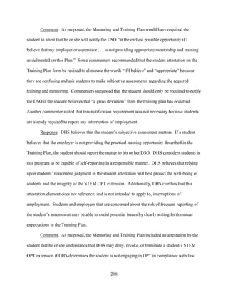 208
Comment. As proposed, the Mentoring and Training Plan would have required the
student to attest that he or she will notify the DSO “at the earliest possible opportunity if I
believe that my employer or supervisor . . . is not providing appropriate mentorship and training
as delineated on this Plan.” Some commenters recommended that the student attestation on the
Training Plan form be revised to eliminate the words “if I believe” and “appropriate” because
they are confusing and ask students to make subjective assessments regarding the required
training and mentoring. Commenters suggested that the student should only be required to notify
the DSO if the student believes that “a gross deviation” from the training plan has occurred.
Another commenter stated that this notification requirement was not necessary because students
are already required to report any interruption of employment.
Response. DHS believes that the student’s subjective assessment matters. If a student
believes that the employer is not providing the practical training opportunity described in the
Training Plan, the student should report the matter to his or her DSO. DHS considers students in
this program to be capable of self-reporting in a responsible manner. DHS believes that relying
upon students’ reasonable judgment in the student attestation will best protect the well-being of
students and the integrity of the STEM OPT extension. Additionally, DHS clarifies that this
attestation element does not reference, and is not intended to apply to, interruptions of
employment. Students and employers that are concerned about the risk of frequent reporting of
the student’s assessment may be able to avoid potential issues by clearly setting forth mutual
expectations in the Training Plan.
Comment. As proposed, the Mentoring and Training Plan included an attestation by the
student that he or she understands that DHS may deny, revoke, or terminate a student’s STEM
OPT extension if DHS determines the student is not engaging in OPT in compliance with law,
 