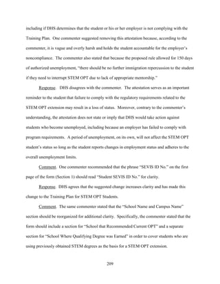 209
including if DHS determines that the student or his or her employer is not complying with the
Training Plan. One commenter suggested removing this attestation because, according to the
commenter, it is vague and overly harsh and holds the student accountable for the employer’s
noncompliance. The commenter also stated that because the proposed rule allowed for 150 days
of authorized unemployment, “there should be no further immigration repercussion to the student
if they need to interrupt STEM OPT due to lack of appropriate mentorship.”
Response. DHS disagrees with the commenter. The attestation serves as an important
reminder to the student that failure to comply with the regulatory requirements related to the
STEM OPT extension may result in a loss of status. Moreover, contrary to the commenter’s
understanding, the attestation does not state or imply that DHS would take action against
students who become unemployed, including because an employer has failed to comply with
program requirements. A period of unemployment, on its own, will not affect the STEM OPT
student’s status so long as the student reports changes in employment status and adheres to the
overall unemployment limits.
Comment. One commenter recommended that the phrase “SEVIS ID No.” on the first
page of the form (Section 1) should read “Student SEVIS ID No.” for clarity.
Response. DHS agrees that the suggested change increases clarity and has made this
change to the Training Plan for STEM OPT Students.
Comment. The same commenter stated that the “School Name and Campus Name”
section should be reorganized for additional clarity. Specifically, the commenter stated that the
form should include a section for “School that Recommended Current OPT” and a separate
section for “School Where Qualifying Degree was Earned” in order to cover students who are
using previously obtained STEM degrees as the basis for a STEM OPT extension.
 