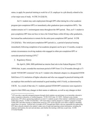 21
status, to apply for practical training to work for a U.S. employer in a job directly related to his
or her major area of study. 8 CFR 214.2(f)(10).
An F-1 student may seek employment through OPT either during his or her academic
program (pre-completion OPT) or immediately after graduation (post-completion OPT). The
student remains in F-1 nonimmigrant status throughout the OPT period. Thus, an F-1 student in
post-completion OPT does not have to leave the United States within 60 days after graduation,
but instead has authorization to remain for the entire post-completion OPT period. 8 CFR
214.2(f)(5)(i). This initial post-completion OPT period (i.e., a period of practical training
immediately following completion of an academic program) can be up to 12 months, except in
certain circumstances involving students who engaged in either pre-completion OPT or
curricular practical training (CPT).8
2. Regulatory History
On April 8, 2008, DHS published an interim final rule in the Federal Register (73 FR
18944) that, in part, extended the maximum period of OPT from 12 to 29 months (through a 17-
month “STEM OPT extension”) for an F-1 student who obtained a degree in a designated STEM
field from a U.S. institution of higher education and who was engaged in practical training with
an employer that enrolled in and remained in good standing with E-Verify, as determined by
USCIS. As a result of that rule, F-1 students granted STEM OPT extensions were required to
report to their DSOs any changes in their names or addresses, as well as any changes in their
8
CPT provides a specially-designed program through which students can participate in an internship, alternative
study, cooperative education, or similar programs. 52 FR 13223 (Apr. 22, 1987). Defined to also include
practicums, CPT allows sponsoring employers to train F-1 students as part of the students’ established curriculum
within their schools. 8 CFR 214.2(f)(10)(i). CPT must relate to and be integral to a student’s program of study.
Unlike OPT and other training or employment, however, CPT can be full-time even while a student is attending
school that is in session. Schools have oversight of CPT through their DSOs, who are responsible for authorizing
CPT that is directly related to the student’s major area of study and reporting certain information, including the
employer and location, the start and end dates, and whether the training is full-time or part time. 8 CFR
214.2(f)(10)(i)(B).
 