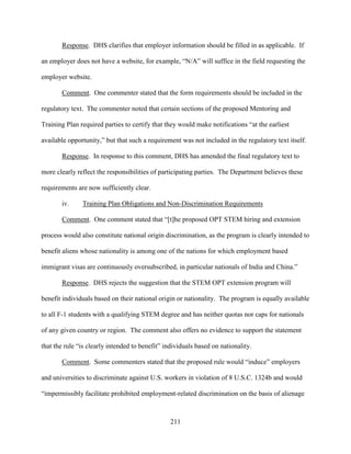 211
Response. DHS clarifies that employer information should be filled in as applicable. If
an employer does not have a website, for example, “N/A” will suffice in the field requesting the
employer website.
Comment. One commenter stated that the form requirements should be included in the
regulatory text. The commenter noted that certain sections of the proposed Mentoring and
Training Plan required parties to certify that they would make notifications “at the earliest
available opportunity,” but that such a requirement was not included in the regulatory text itself.
Response. In response to this comment, DHS has amended the final regulatory text to
more clearly reflect the responsibilities of participating parties. The Department believes these
requirements are now sufficiently clear.
iv. Training Plan Obligations and Non-Discrimination Requirements
Comment. One comment stated that “[t]he proposed OPT STEM hiring and extension
process would also constitute national origin discrimination, as the program is clearly intended to
benefit aliens whose nationality is among one of the nations for which employment based
immigrant visas are continuously oversubscribed, in particular nationals of India and China.”
Response. DHS rejects the suggestion that the STEM OPT extension program will
benefit individuals based on their national origin or nationality. The program is equally available
to all F-1 students with a qualifying STEM degree and has neither quotas nor caps for nationals
of any given country or region. The comment also offers no evidence to support the statement
that the rule “is clearly intended to benefit” individuals based on nationality.
Comment. Some commenters stated that the proposed rule would “induce” employers
and universities to discriminate against U.S. workers in violation of 8 U.S.C. 1324b and would
“impermissibly facilitate prohibited employment-related discrimination on the basis of alienage
 
