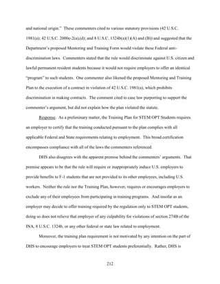 212
and national origin.” These commenters cited to various statutory provisions (42 U.S.C.
1981(a); 42 U.S.C. 2000e-2(a),(d); and 8 U.S.C. 1324b(a)(1)(A) and (B)) and suggested that the
Department’s proposed Mentoring and Training Form would violate these Federal anti-
discrimination laws. Commenters stated that the rule would discriminate against U.S. citizen and
lawful permanent resident students because it would not require employers to offer an identical
“program” to such students. One commenter also likened the proposed Mentoring and Training
Plan to the execution of a contract in violation of 42 U.S.C. 1981(a), which prohibits
discrimination in making contracts. The comment cited to case law purporting to support the
commenter’s argument, but did not explain how the plan violated the statute.
Response. As a preliminary matter, the Training Plan for STEM OPT Students requires
an employer to certify that the training conducted pursuant to the plan complies with all
applicable Federal and State requirements relating to employment. This broad certification
encompasses compliance with all of the laws the commenters referenced.
DHS also disagrees with the apparent premise behind the commenters’ arguments. That
premise appears to be that the rule will require or inappropriately induce U.S. employers to
provide benefits to F-1 students that are not provided to its other employees, including U.S.
workers. Neither the rule nor the Training Plan, however, requires or encourages employers to
exclude any of their employees from participating in training programs. And insofar as an
employer may decide to offer training required by the regulation only to STEM OPT students,
doing so does not relieve that employer of any culpability for violations of section 274B of the
INA, 8 U.S.C. 1324b, or any other federal or state law related to employment.
Moreover, the training plan requirement is not motivated by any intention on the part of
DHS to encourage employers to treat STEM OPT students preferentially. Rather, DHS is
 